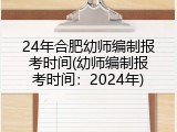 24年合肥幼师编制报考时间(幼师编制报考时间：2024年)