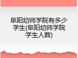 阜阳幼师学院有多少学生(阜阳幼师学院学生人数)