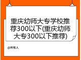 重庆幼师大专学校推荐300以下(重庆幼师大专300以下推荐)
