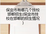 保定市有哪几个技校邯郸招生(保定市技校在邯郸的招生情况)