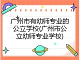 广州市有幼师专业的公立学校(广州市公立幼师专业学校)