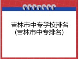 吉林市中专学校排名(吉林市中专排名)