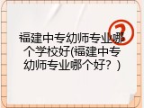 福建中专幼师专业哪个学校好(福建中专幼师专业哪个好？)