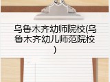 乌鲁木齐幼师院校(乌鲁木齐幼儿师范院校)