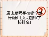 唐山厨师学校哪个最好(唐山顶尖厨师学校排名)