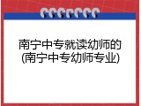 南宁中专就读幼师的(南宁中专幼师专业)