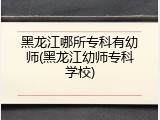 黑龙江哪所专科有幼师(黑龙江幼师专科学校)