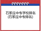 石家庄中专学校排名(石家庄中专排名)