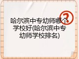 哈尔滨中专幼师哪个学校好(哈尔滨中专幼师学校排名)