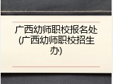 广西幼师职校报名处(广西幼师职校招生办)