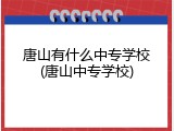 唐山有什么中专学校(唐山中专学校)