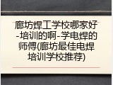 廊坊焊工学校哪家好-培训的啊-学电焊的师傅(廊坊最佳电焊培训学校推荐)