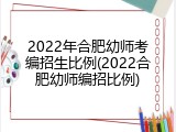 2022年合肥幼师考编招生比例(2022合肥幼师编招比例)