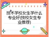 技术学校女生学什么专业好(技校女生专业推荐)