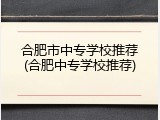 合肥市中专学校推荐(合肥中专学校推荐)
