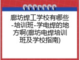 廊坊焊工学校有哪些-培训班-学电焊的地方啊(廊坊电焊培训班及学校指南)