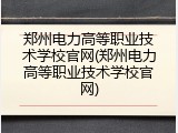 郑州电力高等职业技术学校官网(郑州电力高等职业技术学校官网)