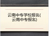 云南中专学校报名(云南中专报名)
