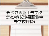长沙县职业中专学校怎么样(长沙县职业中专学校评价)