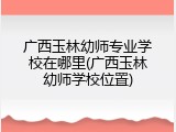 广西玉林幼师专业学校在哪里(广西玉林幼师学校位置)