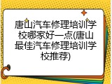 唐山汽车修理培训学校哪家好一点(唐山最佳汽车修理培训学校推荐)