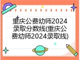 重庆公费幼师2024录取分数线(重庆公费幼师2024录取线)