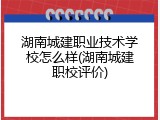 湖南城建职业技术学校怎么样(湖南城建职校评价)