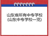 山东省所有中专学校(山东中专学校一览)