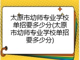 太原市幼师专业学校单招要多少分(太原市幼师专业学校单招要多少分)