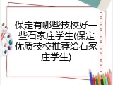 保定有哪些技校好一些石家庄学生(保定优质技校推荐给石家庄学生)