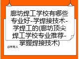 廊坊焊工学校有哪些专业好-学焊接技术-学焊工的(廊坊顶尖焊工学校专业推荐-掌握焊接技术)