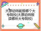 太原幼师能报哪个大专院校(太原幼师报读哪所大专院校)