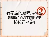 石家庄的厨师技校在哪里(石家庄厨师技校位置查询)