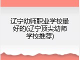 辽宁幼师职业学校最好的(辽宁顶尖幼师学校推荐)