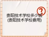 贵阳技术学校多少钱(贵阳技术学校费用)