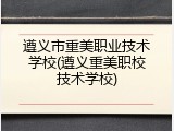 遵义市重美职业技术学校(遵义重美职校技术学校)