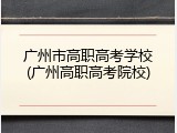 广州市高职高考学校(广州高职高考院校)