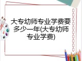 大专幼师专业学费要多少一年(大专幼师专业学费)