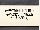 南宁市职业卫生技术学校(南宁市职业卫生技术学校)