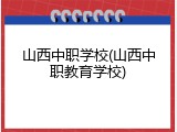 山西中职学校(山西中职教育学校)