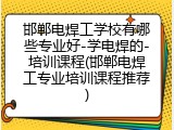 邯郸电焊工学校有哪些专业好-学电焊的-培训课程(邯郸电焊工专业培训课程推荐)