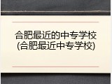 合肥最近的中专学校(合肥最近中专学校)