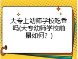 大专上幼师学校吃香吗(大专幼师学校前景如何？)