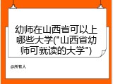 幼师在山西省可以上哪些大学("山西省幼师可就读的大学")