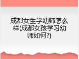 成都女生学幼师怎么样(成都女孩学习幼师如何?)
