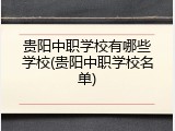 贵阳中职学校有哪些学校(贵阳中职学校名单)