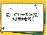 厦门幼师好考吗(厦门幼师难考吗?)