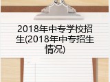 2018年中专学校招生(2018年中专招生情况)