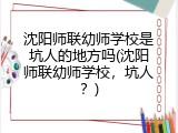 沈阳师联幼师学校是坑人的地方吗(沈阳师联幼师学校，坑人？)
