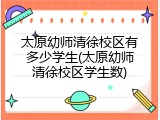 太原幼师清徐校区有多少学生(太原幼师清徐校区学生数)